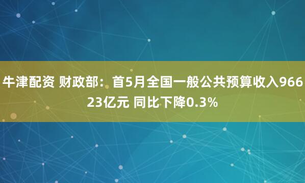 牛津配资 财政部：首5月全国一般公共预算收入96623亿元 同比下降0.3%
