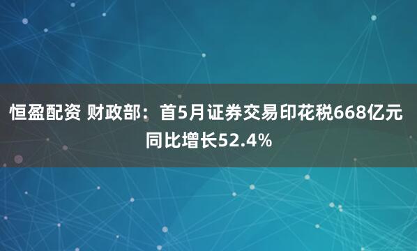 恒盈配资 财政部：首5月证券交易印花税668亿元 同比增长52.4%