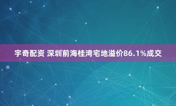 宇奇配资 深圳前海桂湾宅地溢价86.1%成交