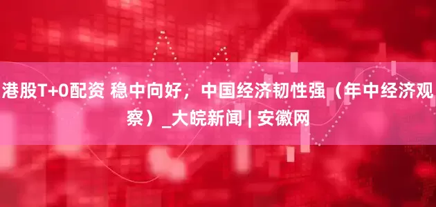 港股T+0配资 稳中向好，中国经济韧性强（年中经济观察）_大皖新闻 | 安徽网