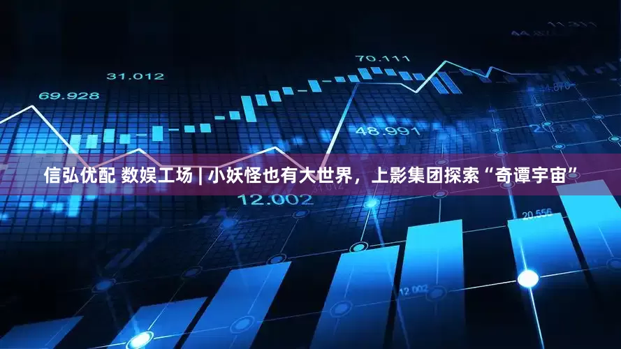 信弘优配 数娱工场 | 小妖怪也有大世界，上影集团探索“奇谭宇宙”