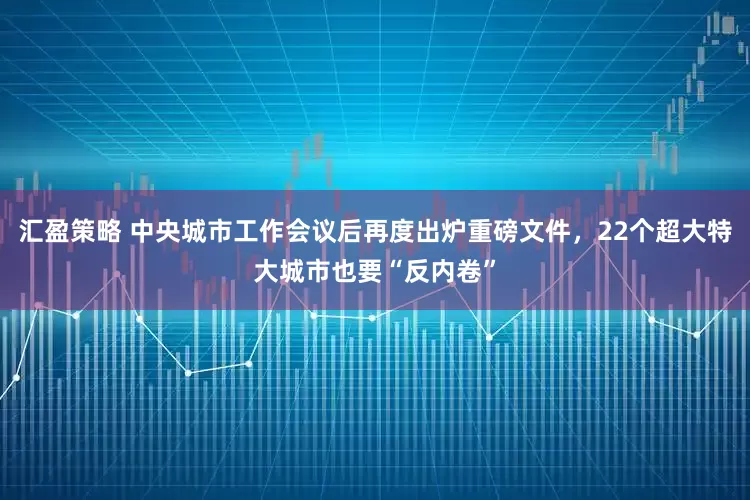 汇盈策略 中央城市工作会议后再度出炉重磅文件，22个超大特大城市也要“反内卷”