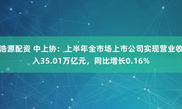 浩源配资 中上协：上半年全市场上市公司实现营业收入35.01万亿元，同比增长0.16%