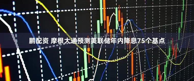 鹏配资 摩根大通预测美联储年内降息75个基点