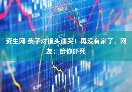 资生网 英子对镜头痛哭！再没有家了，网友：给你吓死