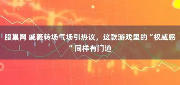 股巢网 戚薇转场气场引热议，这款游戏里的“权威感”同样有门道