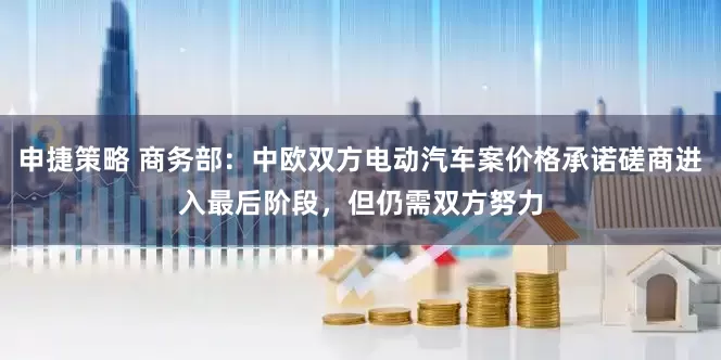 申捷策略 商务部：中欧双方电动汽车案价格承诺磋商进入最后阶段，但仍需双方努力