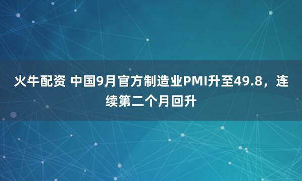 火牛配资 中国9月官方制造业PMI升至49.8，连续第二个月回升