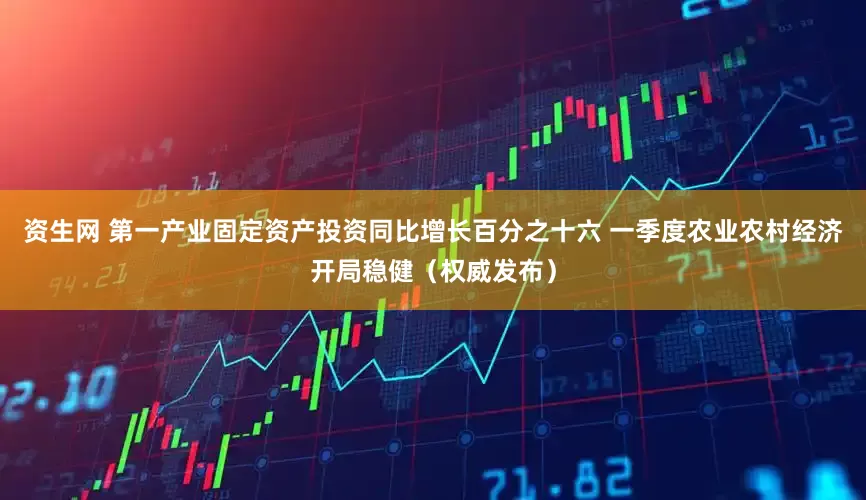 资生网 第一产业固定资产投资同比增长百分之十六 一季度农业农村经济开局稳健（权威发布）