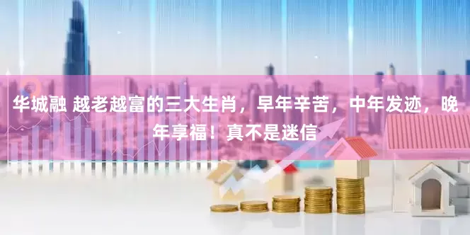华城融 越老越富的三大生肖，早年辛苦，中年发迹，晚年享福！真不是迷信