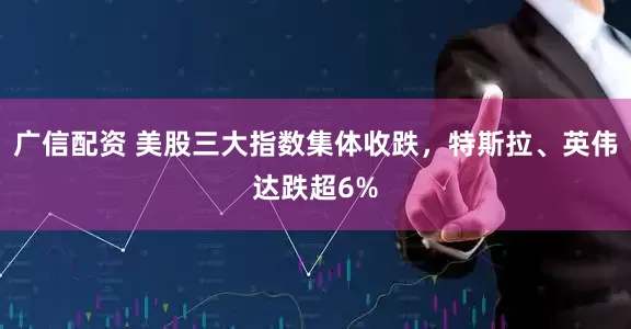 广信配资 美股三大指数集体收跌，特斯拉、英伟达跌超6%