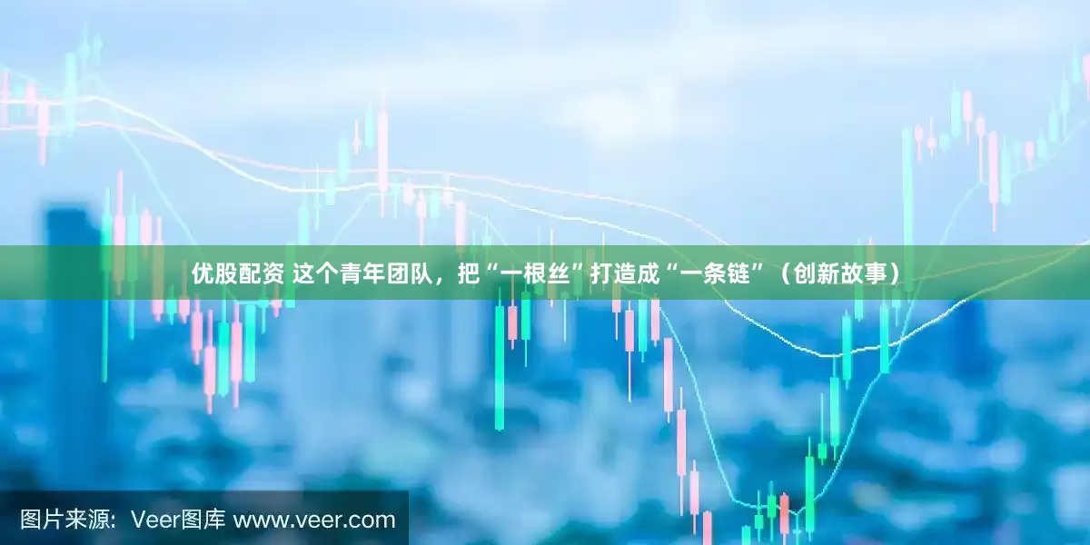 优股配资 这个青年团队，把“一根丝”打造成“一条链”（创新故事）